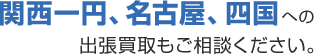 関西一円、名古屋、四国への 出張買取もご相談ください。