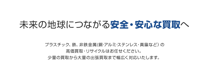 未来の地球につながる安全・安心な買取へプラスチック、鉄、非鉄金属(銅･アルミ･ステンレス・真鍮など）の高価買取・リサイクルはお任せください。少量の買取から大量の出張買取まで幅広く対応いたします。