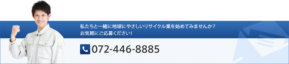 私たちと一緒に地球にやさしいリサイクル業を始めてみませんか？お気軽にご応募ください！ TEL:072-446-8885